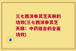 三七西洋参灵芝天麻的功效(三七西洋参灵芝天麻：中药组合的全面功效)