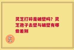 灵芝打碎是破壁吗？灵芝孢子去壁与破壁有哪些差别