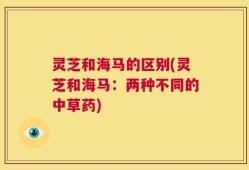 灵芝和海马的区别(灵芝和海马：两种不同的中草药)