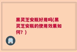 黑灵芝安瓶好用吗(黑灵芝安瓶的使用效果如何？)