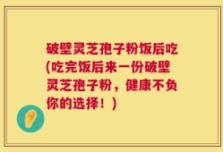 破壁灵芝孢子粉饭后吃(吃完饭后来一份破壁灵芝孢子粉，健康不负你的选择！)