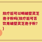 放疗后可以喝破壁灵芝孢子粉吗(放疗后可否饮用破壁灵芝孢子粉？)