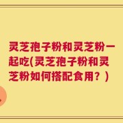 灵芝孢子粉和灵芝粉一起吃(灵芝孢子粉和灵芝粉如何搭配食用？)