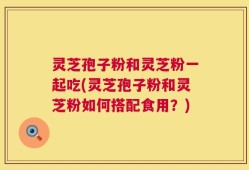 灵芝孢子粉和灵芝粉一起吃(灵芝孢子粉和灵芝粉如何搭配食用？)