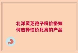 北洋灵芝孢子粉价格如何选择性价比高的产品