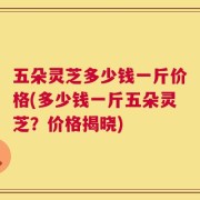 五朵灵芝多少钱一斤价格(多少钱一斤五朵灵芝？价格揭晓)