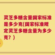 灵芝多糖含量国家标准是多少克(国家标准规定灵芝多糖含量为多少克？)