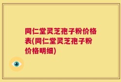 同仁堂灵芝孢子粉价格表(同仁堂灵芝孢子粉价格明细)