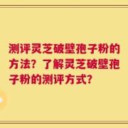 测评灵芝破壁孢子粉的方法？了解灵芝破壁孢子粉的测评方式？