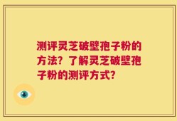 测评灵芝破壁孢子粉的方法？了解灵芝破壁孢子粉的测评方式？
