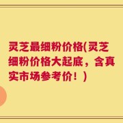 灵芝最细粉价格(灵芝细粉价格大起底，含真实市场参考价！)