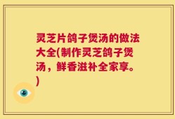 灵芝片鸽子煲汤的做法大全(制作灵芝鸽子煲汤，鲜香滋补全家享。)