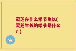 灵芝在什么季节生长(灵芝生长的季节是什么？)