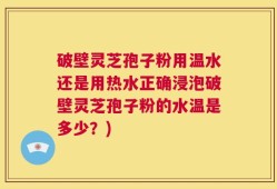 破壁灵芝孢子粉用温水还是用热水正确浸泡破壁灵芝孢子粉的水温是多少？)