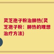 灵芝孢子粉治肺热(灵芝孢子粉：肺热的理想治疗方法)