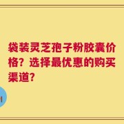 袋装灵芝孢子粉胶囊价格？选择最优惠的购买渠道？