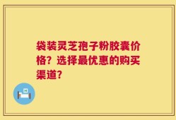 袋装灵芝孢子粉胶囊价格？选择最优惠的购买渠道？
