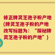修正牌灵芝孢子粉产地(牌灵芝孢子粉的产地改写标题为：“探秘牌灵芝孢子粉的产地”)