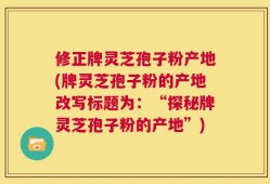 修正牌灵芝孢子粉产地(牌灵芝孢子粉的产地改写标题为：“探秘牌灵芝孢子粉的产地”)