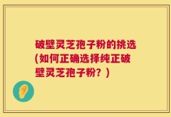 破壁灵芝孢子粉的挑选(如何正确选择纯正破壁灵芝孢子粉？)