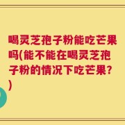 喝灵芝孢子粉能吃芒果吗(能不能在喝灵芝孢子粉的情况下吃芒果？)