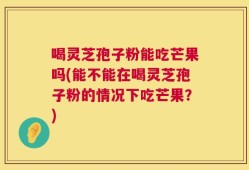 喝灵芝孢子粉能吃芒果吗(能不能在喝灵芝孢子粉的情况下吃芒果？)