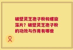 破壁灵芝孢子粉和螺旋藻片？破壁灵芝孢子粉的功效与作用有哪些