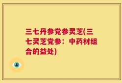 三七丹参党参灵芝(三七灵芝党参：中药材组合的益处)