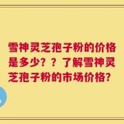 雪神灵芝孢子粉的价格是多少？？了解雪神灵芝孢子粉的市场价格？