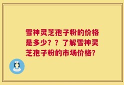 雪神灵芝孢子粉的价格是多少？？了解雪神灵芝孢子粉的市场价格？