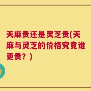 天麻贵还是灵芝贵(天麻与灵芝的价格究竟谁更贵？)