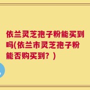 依兰灵芝孢子粉能买到吗(依兰市灵芝孢子粉能否购买到？)