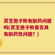 灵芝孢子粉有耐药问题吗(灵芝孢子粉是否具有耐药性问题？)