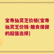 宝寿仙灵芝价格(宝寿仙灵芝价钱-膳食保健的超值选择)