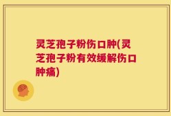 灵芝孢子粉伤口肿(灵芝孢子粉有效缓解伤口肿痛)