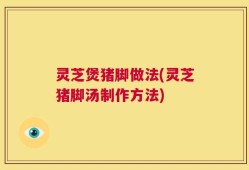 灵芝煲猪脚做法(灵芝猪脚汤制作方法)