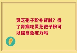 灵芝孢子粉补肾脏？得了肾病吃灵芝孢子粉可以提高免疫力吗