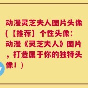 动漫灵芝夫人图片头像(【推荐】个性头像：动漫《灵芝夫人》图片，打造属于你的独特头像！)