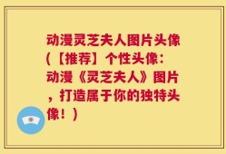 动漫灵芝夫人图片头像(【推荐】个性头像：动漫《灵芝夫人》图片，打造属于你的独特头像！)