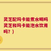 灵芝配玛卡能煮水喝吗灵芝和玛卡能泡水饮用吗？)