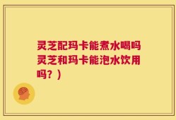 灵芝配玛卡能煮水喝吗灵芝和玛卡能泡水饮用吗？)
