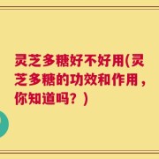 灵芝多糖好不好用(灵芝多糖的功效和作用，你知道吗？)