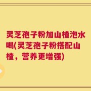 灵芝孢子粉加山楂泡水喝(灵芝孢子粉搭配山楂，营养更增强)