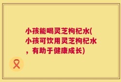 小孩能喝灵芝枸杞水(小孩可饮用灵芝枸杞水，有助于健康成长)