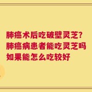 肺癌术后吃破壁灵芝？肺癌病患者能吃灵芝吗如果能怎么吃较好