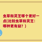 虫草和灵芝哪个更好一点(比较虫草和灵芝：哪种更有益？)