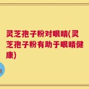 灵芝孢子粉对眼睛(灵芝孢子粉有助于眼睛健康)