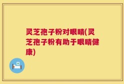 灵芝孢子粉对眼睛(灵芝孢子粉有助于眼睛健康)