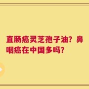 直肠癌灵芝孢子油？鼻咽癌在中国多吗？