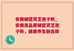 安徽破壁灵芝孢子粉_安徽高品质破壁灵芝孢子粉，健康养生新选择